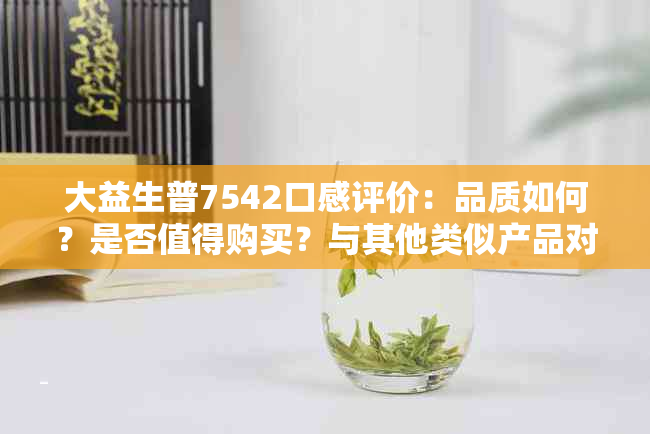 大益生普7542口感评价：品质如何？是否值得购买？与其他类似产品对比分析