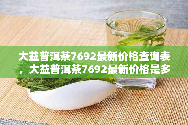 大益普洱茶7692最新价格查询表，大益普洱茶7692最新价格是多少？