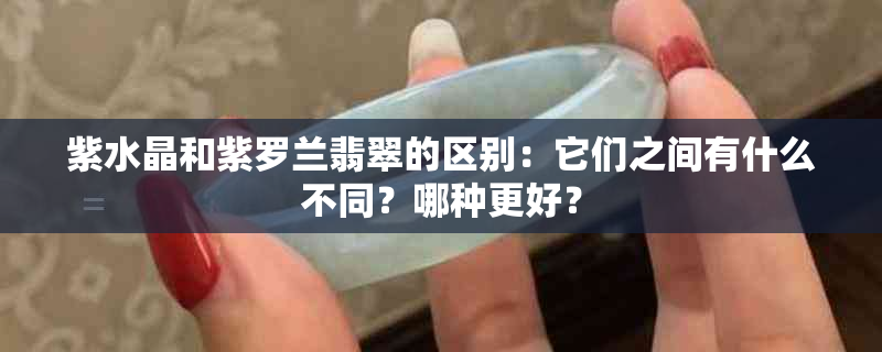 紫水晶和紫罗兰翡翠的区别：它们之间有什么不同？哪种更好？