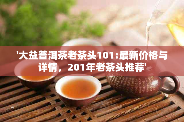 '大益普洱茶老茶头101:最新价格与详情，201年老茶头推荐'