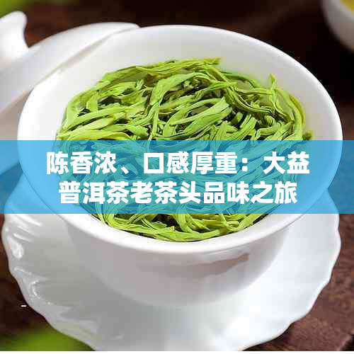 陈香浓、口感厚重：大益普洱茶老茶头品味之旅