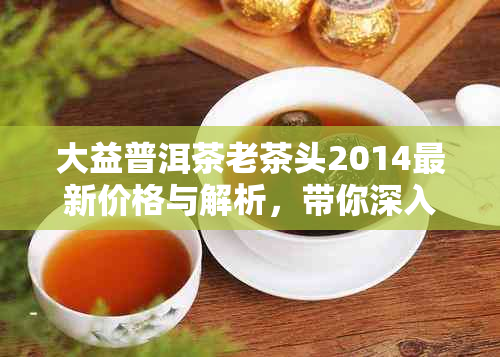 大益普洱茶老茶头2014最新价格与解析，带你深入了解大益老茶头101