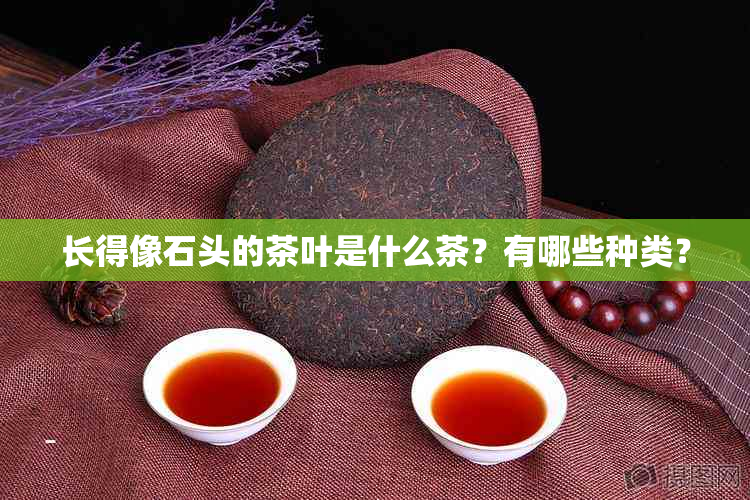 长得像石头的茶叶是什么茶？有哪些种类？