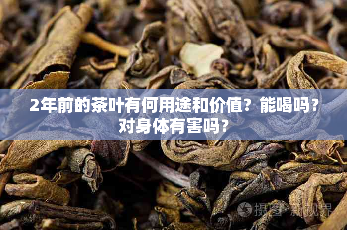 2年前的茶叶有何用途和价值？能喝吗？对身体有害吗？