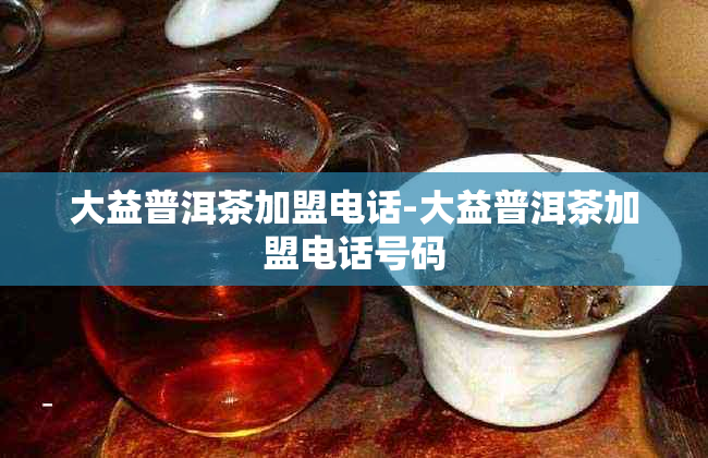 大益普洱茶加盟电话-大益普洱茶加盟电话号码