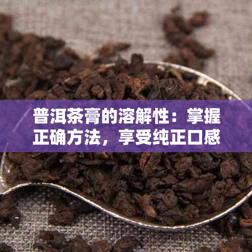 普洱茶膏的溶解性：掌握正确方法，享受纯正口感