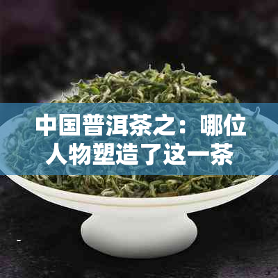 中国普洱茶之：哪位人物塑造了这一茶叶传奇？