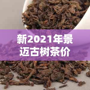 新2021年景迈古树茶价格大全，包含各级别与口感介绍，让你轻松选购！