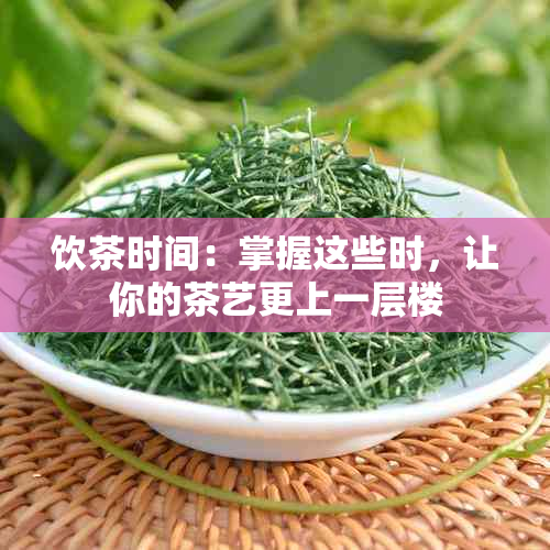 饮茶时间：掌握这些时，让你的茶艺更上一层楼