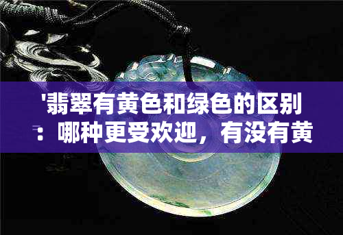 '翡翠有黄色和绿色的区别：哪种更受欢迎，有没有黄绿色的翡翠？'