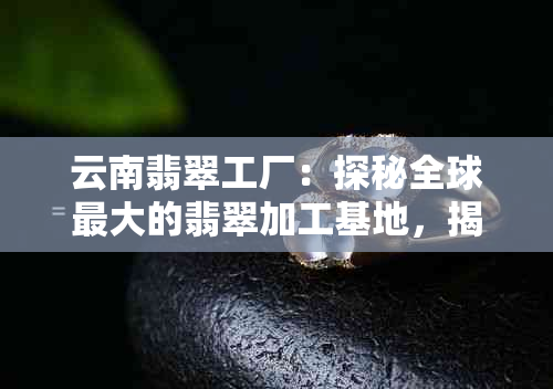 云南翡翠工厂：探秘全球更大的翡翠加工基地，揭开翡翠产业的神秘面纱