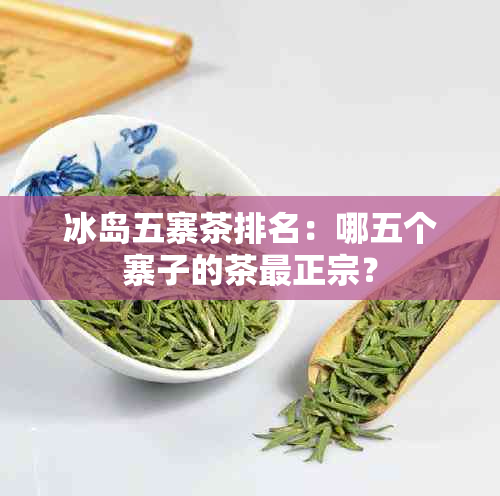 冰岛五寨茶排名：哪五个寨子的茶最正宗？