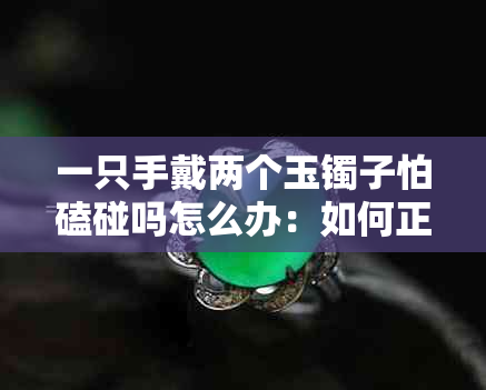 一只手戴两个玉镯子怕磕碰吗怎么办：如何正确佩戴玉镯，避免磕碰损坏？