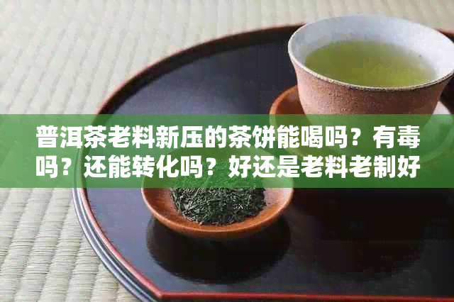 普洱茶老料新压的茶饼能喝吗？有吗？还能转化吗？好还是老料老制好？