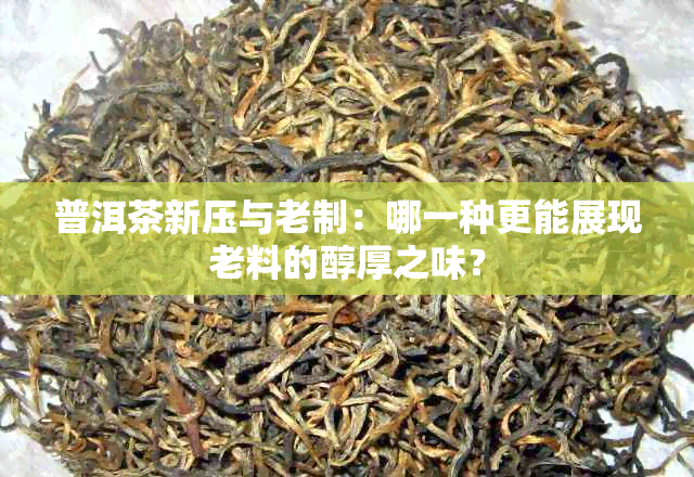 普洱茶新压与老制：哪一种更能展现老料的醇厚之味？