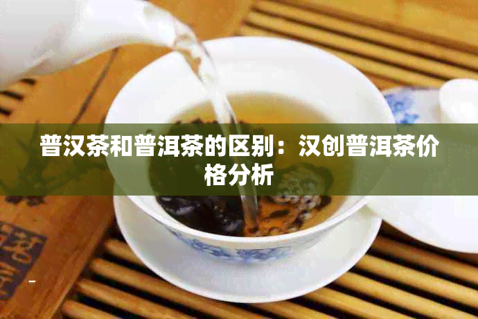 普汉茶和普洱茶的区别：汉创普洱茶价格分析