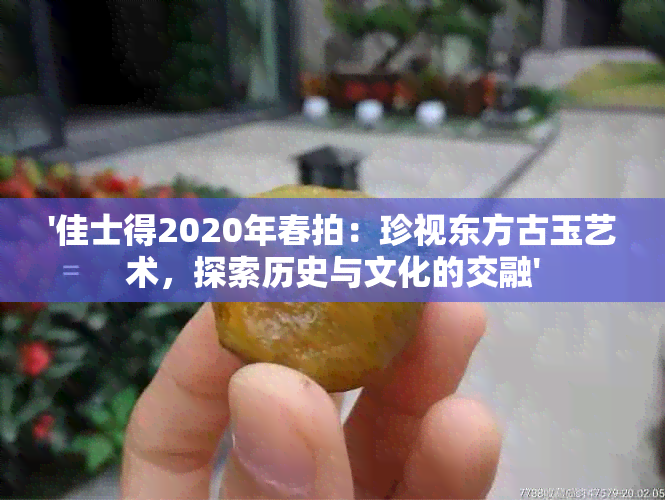 '佳士得2020年春拍：珍视东方古玉艺术，探索历史与文化的交融'