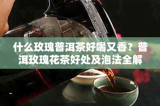 什么玫瑰普洱茶好喝又香？普洱玫瑰花茶好处及泡法全解析