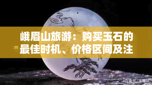 峨眉山旅游：购买玉石的更佳时机、价格区间及注意事项全解析