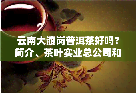 云南大渡岗普洱茶好吗？简介、茶叶实业总公司和茶厂以及绿茶品质如何 