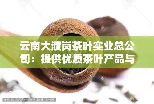 云南大渡岗茶叶实业总公司：提供优质茶叶产品与服务，探索茶文化之都的魅力