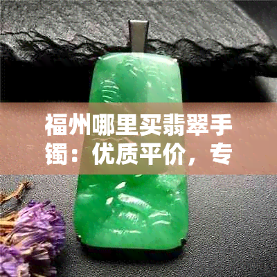 福州哪里买翡翠手镯：优质平价，专业推荐，买到心仪的！