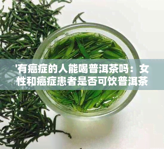 '有癌症的人能喝普洱茶吗：女性和癌症患者是否可饮普洱茶？'