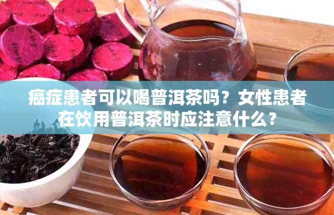 癌症患者可以喝普洱茶吗？女性患者在饮用普洱茶时应注意什么？