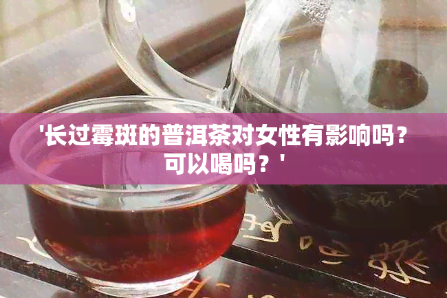 '长过霉斑的普洱茶对女性有影响吗？可以喝吗？'