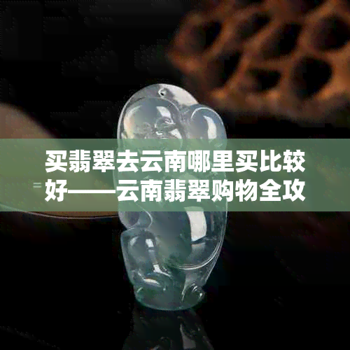 买翡翠去云南哪里买比较好——云南翡翠购物全攻略