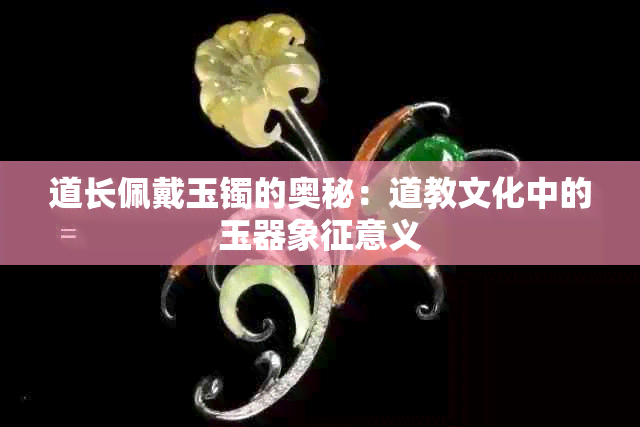 道长佩戴玉镯的奥秘：道教文化中的玉器象征意义