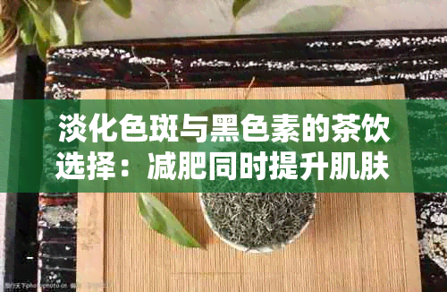 淡化色斑与黑色素的茶饮选择：减肥同时提升肌肤白皙度全攻略