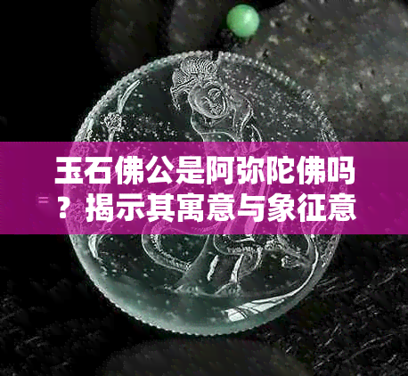 玉石佛公是阿弥陀佛吗？揭示其寓意与象征意义