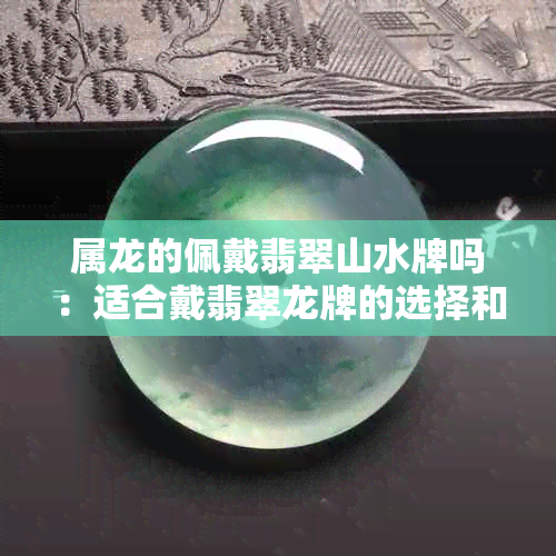 属龙的佩戴翡翠山水牌吗：适合戴翡翠龙牌的选择和意义