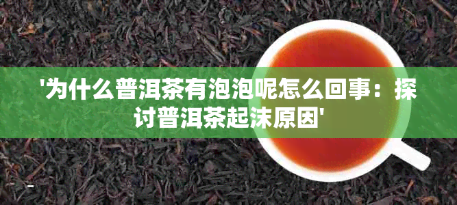 '为什么普洱茶有泡泡呢怎么回事：探讨普洱茶起沫原因'