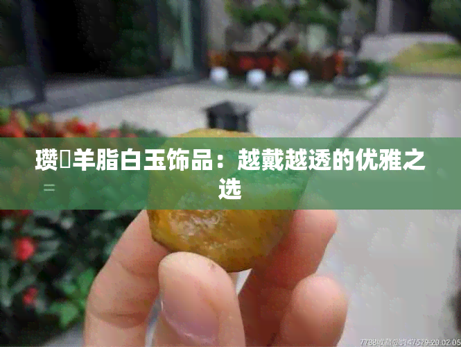 瓒婇羊脂白玉饰品：越戴越透的优雅之选