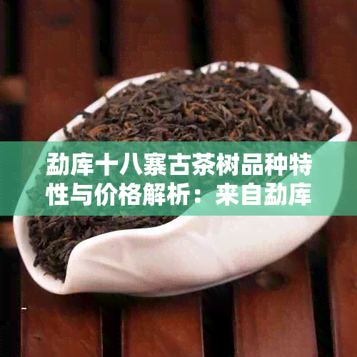 勐库十八寨古茶树品种特性与价格解析：来自勐库镇十八寨茶厂的茶叶宴