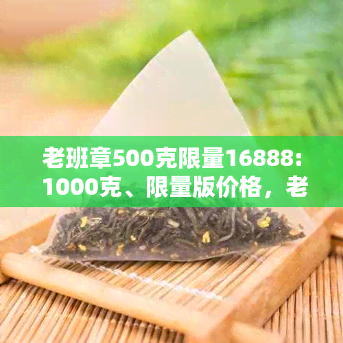 老班章500克限量16888: 1000克、限量版价格，老班章限量版价格。