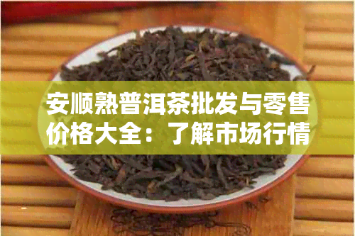 安顺熟普洱茶批发与零售价格大全：了解市场行情，轻松选购优质茶叶