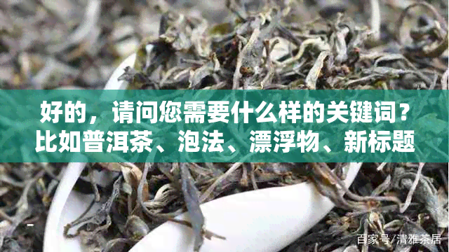 好的，请问您需要什么样的关键词？比如普洱茶、泡法、漂浮物、新标题等等。