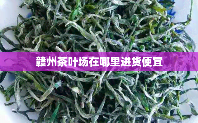 赣州茶叶场在哪里进货便宜