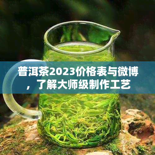 普洱茶2023价格表与微博，了解大师级制作工艺