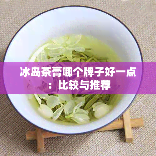 冰岛茶膏哪个牌子好一点：比较与推荐