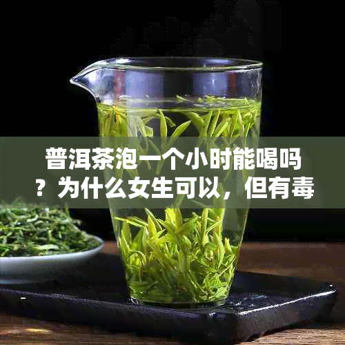 普洱茶泡一个小时能喝吗？为什么女生可以，但有吗？泡几个小时还能喝吗？