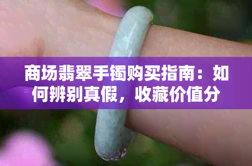 商场翡翠手镯购买指南：如何辨别真假，收藏价值分析