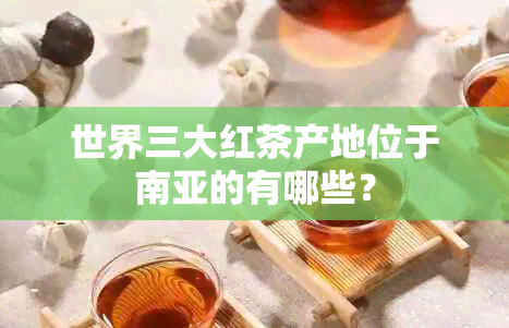 世界三大红茶产地位于南亚的有哪些？