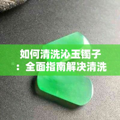 如何清洗沁玉镯子：全面指南解决清洗难题