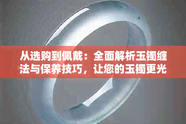 从选购到佩戴：全面解析玉镯缠法与保养技巧，让您的玉镯更光彩照人