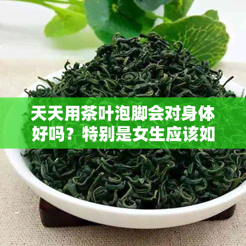 天天用茶叶泡脚会对身体好吗？特别是女生应该如何选择和处理？