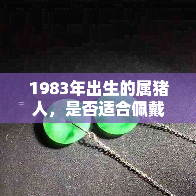 1983年出生的属猪人，是否适合佩戴墨玉？如何选择和保养墨玉饰品？